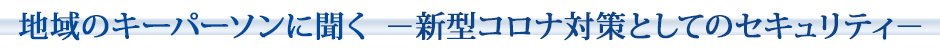 地域のキーパーソンに聞く　―新型コロナ対策としてのセキュリティ―