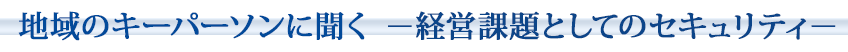 地域のキーパーソンに聞く～経営課題としてのセキュリティ～