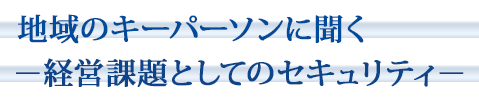 地域のキーパーソンに聞く～経営課題としてのセキュリティ～