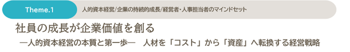 Theme.1 人的資本経営/企業の持続的成長/経営者・人事担当者のマインドセット　社員の成長が企業価値を創る　-人的資本経営の本質と第一歩-　人材を「コスト」から「資産」へ転換する経営戦略