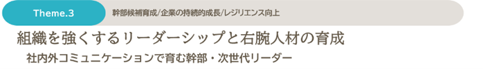 Theme.3　幹部候補生/企業の持続的成長/レジリエンス向上　組織を強くするリーダーシップと右腕人材の育成　社内外コミュニケーションで育む幹部・次世代リーダー