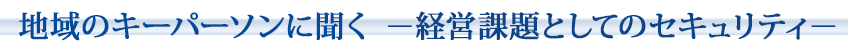 地域のキーパーソンに聞く~経営課題としてのセキュリティ~